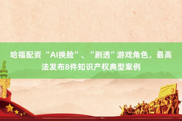 哈福配资 “AI换脸”、“剧透”游戏角色，最高法发布8件知识产权典型案例