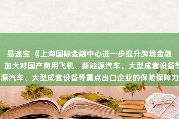 易速宝 《上海国际金融中心进一步提升跨境金融服务便利化行动方案》：加大对国产商用飞机、新能源汽车、大型成套设备等重点出口企业的保险保障力度