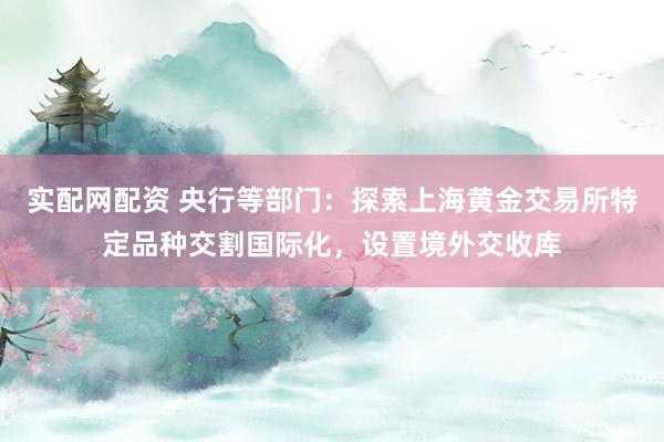 实配网配资 央行等部门：探索上海黄金交易所特定品种交割国际化，设置境外交收库