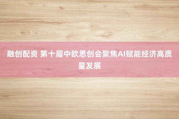 融创配资 第十届中欧思创会聚焦AI赋能经济高质量发展