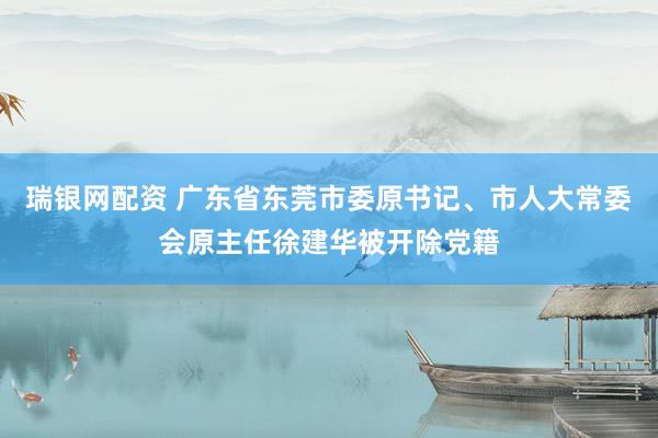 瑞银网配资 广东省东莞市委原书记、市人大常委会原主任徐建华被开除党籍