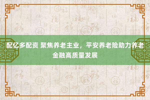 配亿多配资 聚焦养老主业，平安养老险助力养老金融高质量发展