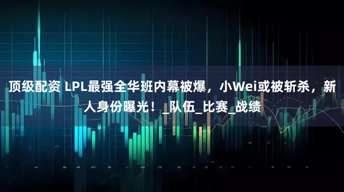 顶级配资 LPL最强全华班内幕被爆，小Wei或被斩杀，新人身份曝光！_队伍_比赛_战绩