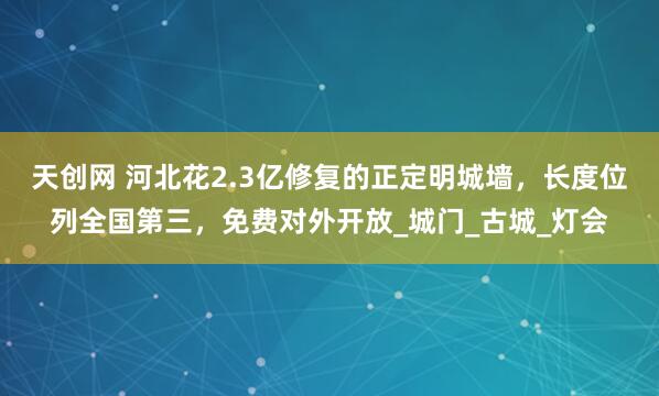 天创网 河北花2.3亿修复的正定明城墙，长度位列全国第三，免费对外开放_城门_古城_灯会