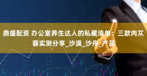 鼎盛配资 办公室养生达人的私藏清单：三款肉苁蓉实测分享_沙漠_沙舟_产品