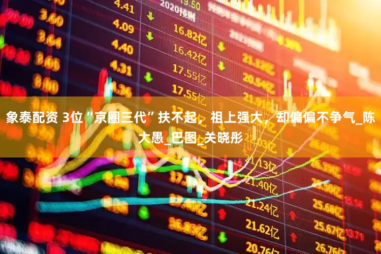 象泰配资 3位“京圈三代”扶不起，祖上强大，却偏偏不争气_陈大愚_巴图_关晓彤
