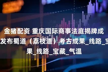 金猪配资 重庆国际商事法庭揭牌成立丨重庆发布蜀道（荔枝道）考古成果_线路_宝藏_气温