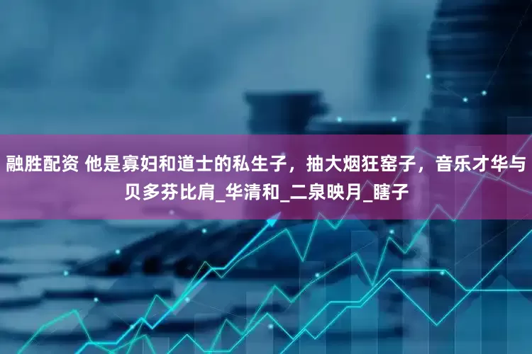 融胜配资 他是寡妇和道士的私生子，抽大烟狂窑子，音乐才华与贝多芬比肩_华清和_二泉映月_瞎子