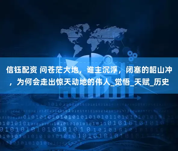 信钰配资 问苍茫大地，谁主沉浮，闭塞的韶山冲，为何会走出惊天动地的伟人_觉悟_天赋_历史