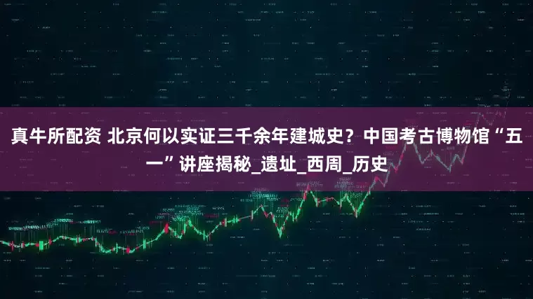 真牛所配资 北京何以实证三千余年建城史？中国考古博物馆“五一”讲座揭秘_遗址_西周_历史