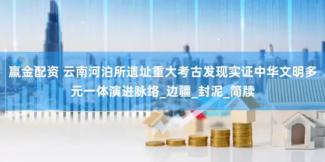 赢金配资 云南河泊所遗址重大考古发现实证中华文明多元一体演进脉络_边疆_封泥_简牍