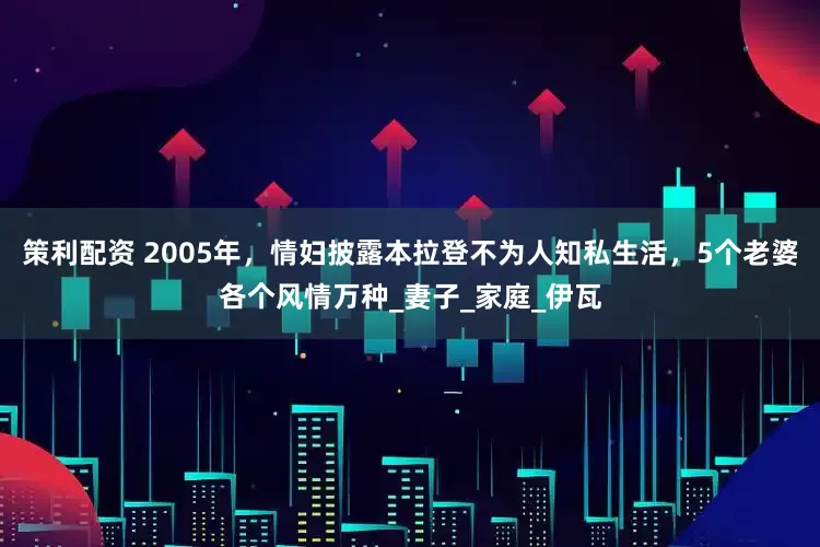 策利配资 2005年，情妇披露本拉登不为人知私生活，5个老婆各个风情万种_妻子_家庭_伊瓦