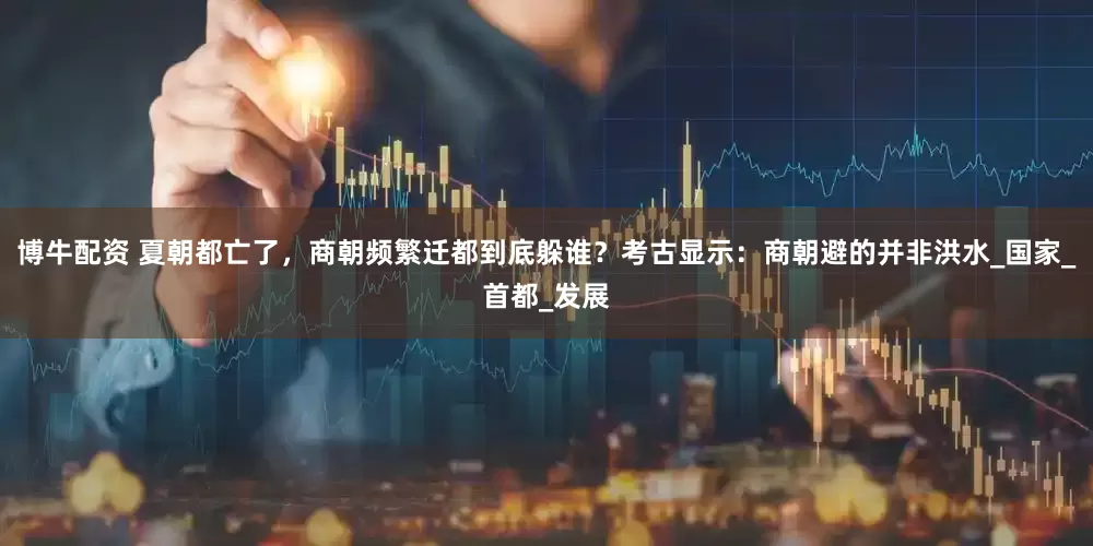 博牛配资 夏朝都亡了，商朝频繁迁都到底躲谁？考古显示：商朝避的并非洪水_国家_首都_发展