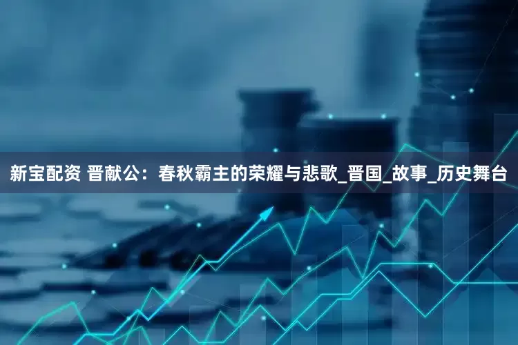 新宝配资 晋献公：春秋霸主的荣耀与悲歌_晋国_故事_历史舞台