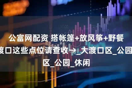 公富网配资 搭帐篷+放风筝+野餐，大渡口这些点位请查收→_大渡口区_公园_休闲