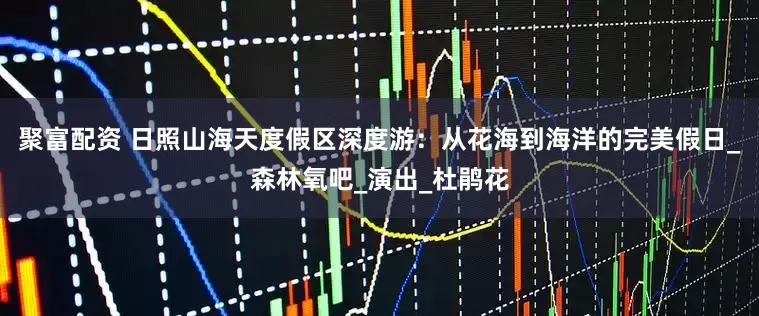 聚富配资 日照山海天度假区深度游：从花海到海洋的完美假日_森林氧吧_演出_杜鹃花
