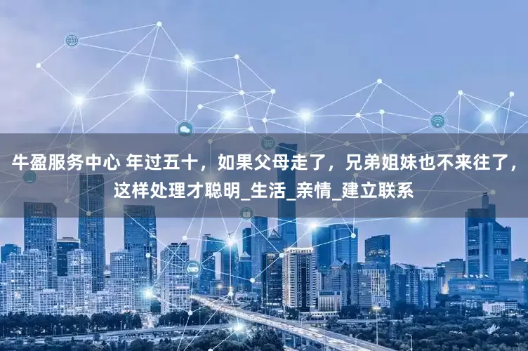 牛盈服务中心 年过五十，如果父母走了，兄弟姐妹也不来往了，这样处理才聪明_生活_亲情_建立联系