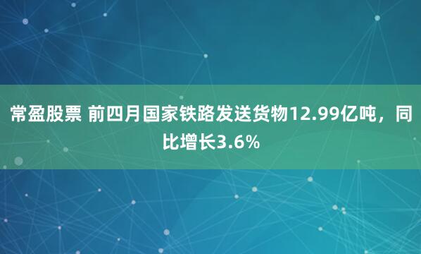 常盈股票 前四月国家铁路发送货物12.99亿吨，同比增长3.6%