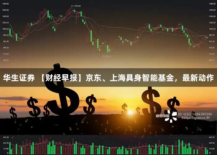 华生证券 【财经早报】京东、上海具身智能基金，最新动作