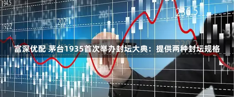 富深优配 茅台1935首次举办封坛大典：提供两种封坛规格