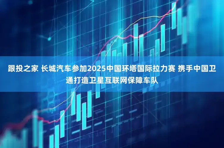 跟投之家 长城汽车参加2025中国环塔国际拉力赛 携手中国卫通打造卫星互联网保障车队