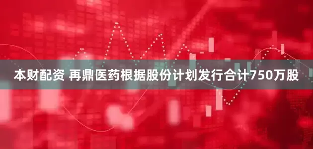 本财配资 再鼎医药根据股份计划发行合计750万股