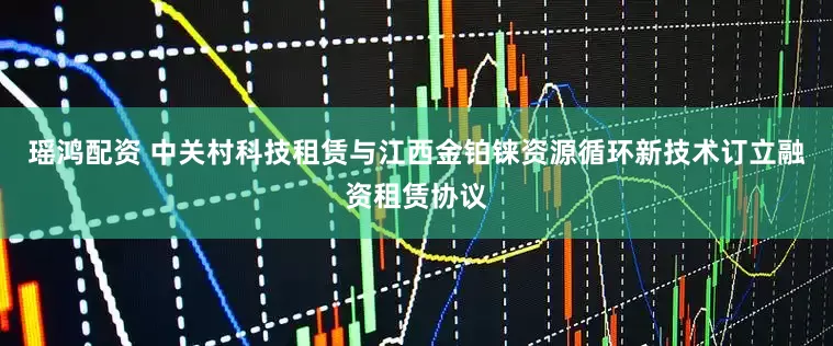 瑶鸿配资 中关村科技租赁与江西金铂铼资源循环新技术订立融资租赁协议