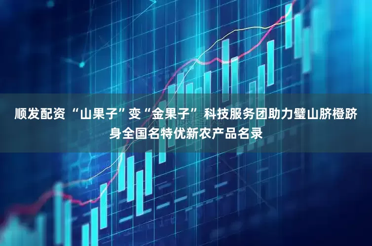 顺发配资 “山果子”变“金果子” 科技服务团助力璧山脐橙跻身全国名特优新农产品名录