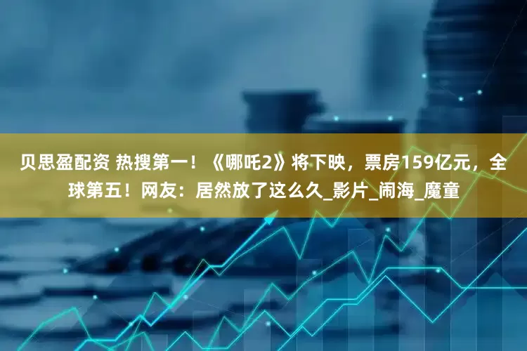 贝思盈配资 热搜第一！《哪吒2》将下映，票房159亿元，全球第五！网友：居然放了这么久_影片_闹海_魔童