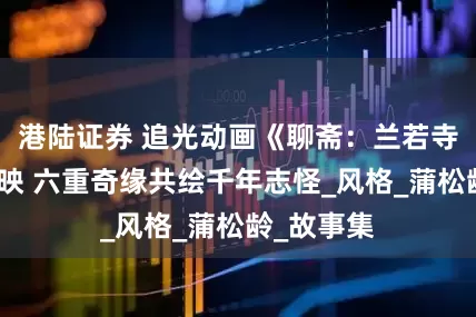 港陆证券 追光动画《聊斋：兰若寺》今日上映 六重奇缘共绘千年志怪_风格_蒲松龄_故事集