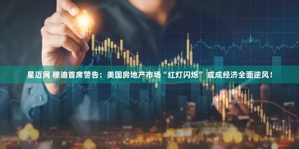 星迈网 穆迪首席警告：美国房地产市场“红灯闪烁” 或成经济全面逆风！