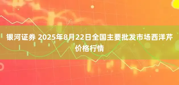 银河证券 2025年8月22日全国主要批发市场西洋芹价格行情