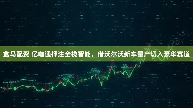 盒马配资 亿咖通押注全栈智能，借沃尔沃新车量产切入豪华赛道
