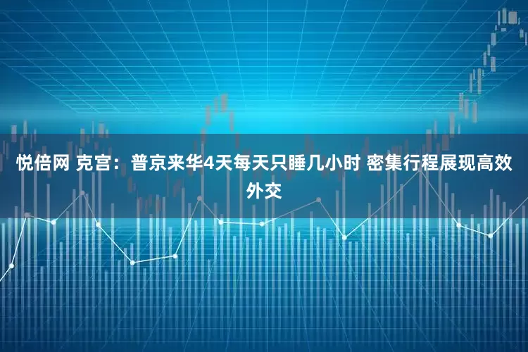 悦倍网 克宫：普京来华4天每天只睡几小时 密集行程展现高效外交