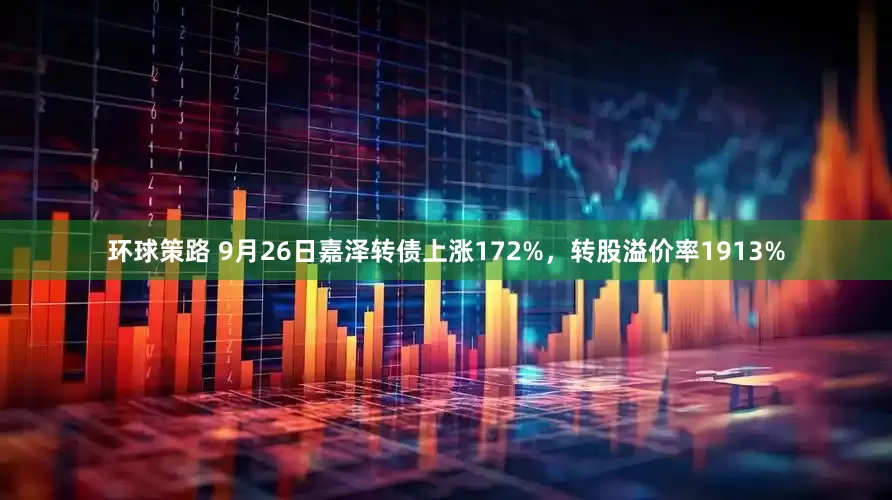 环球策路 9月26日嘉泽转债上涨172%，转股溢价率1913%