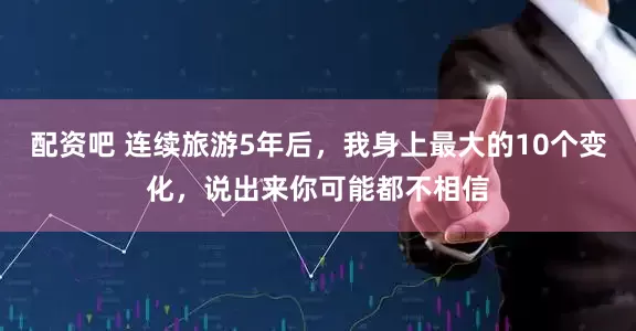 配资吧 连续旅游5年后，我身上最大的10个变化，说出来你可能都不相信